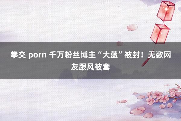 拳交 porn 千万粉丝博主“大蓝”被封！无数网友跟风被套