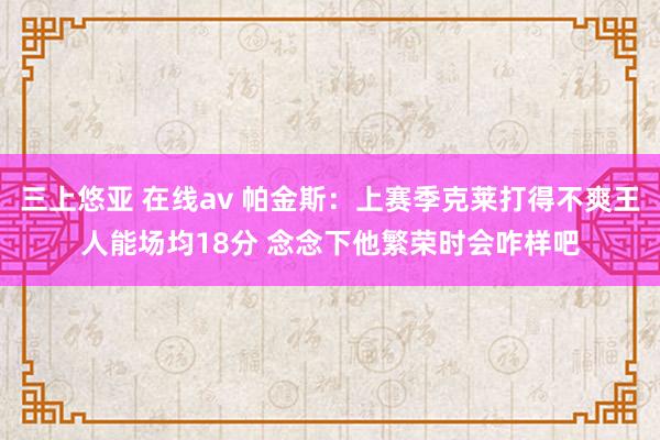 三上悠亚 在线av 帕金斯：上赛季克莱打得不爽王人能场均18分 念念下他繁荣时会咋样吧