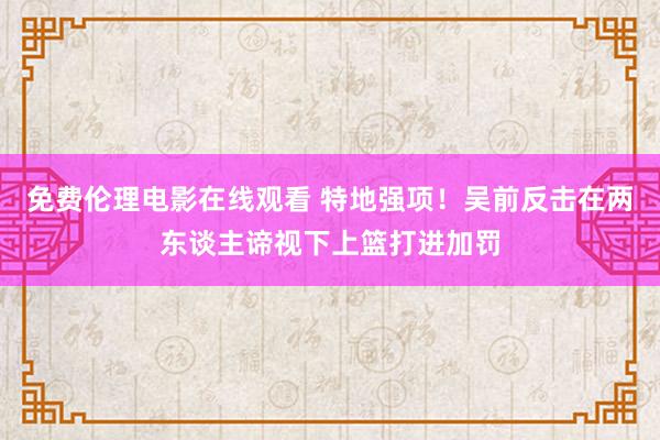 免费伦理电影在线观看 特地强项！吴前反击在两东谈主谛视下上篮打进加罚