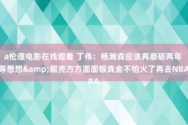 a伦理电影在线观看 丁伟：杨瀚森应该再磨砺两年 等想想&躯壳方方面面锻真金不怕火了再去NBA