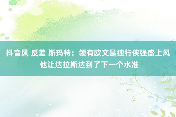 抖音风 反差 斯玛特：领有欧文是独行侠强盛上风 他让达拉斯达到了下一个水准