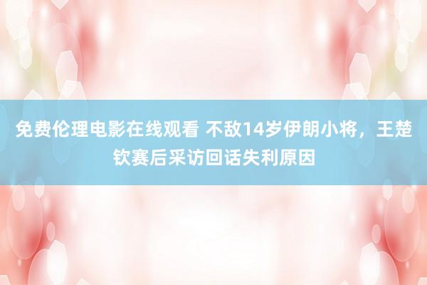 免费伦理电影在线观看 不敌14岁伊朗小将，王楚钦赛后采访回话失利原因