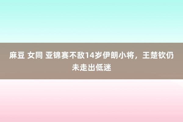 麻豆 女同 亚锦赛不敌14岁伊朗小将，王楚钦仍未走出低迷