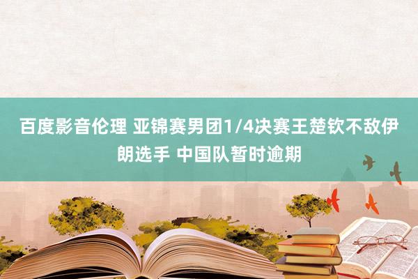 百度影音伦理 亚锦赛男团1/4决赛王楚钦不敌伊朗选手 中国队暂时逾期