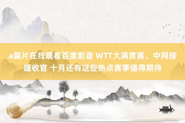 a篇片在线观看百度影音 WTT大满贯赛、中网接踵收官 十月还有这些热点赛事值得期待