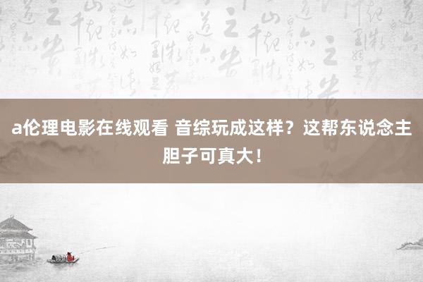 a伦理电影在线观看 音综玩成这样？这帮东说念主胆子可真大！