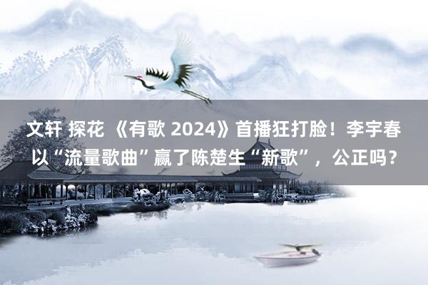 文轩 探花 《有歌 2024》首播狂打脸！李宇春以“流量歌曲”赢了陈楚生“新歌”，公正吗？