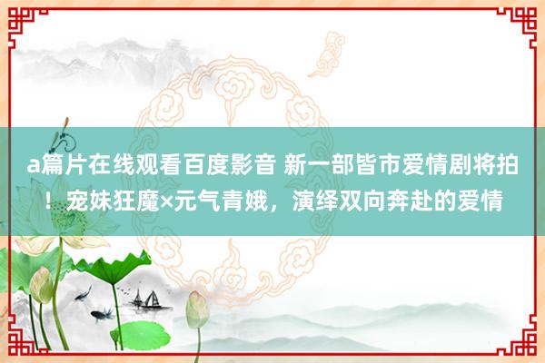 a篇片在线观看百度影音 新一部皆市爱情剧将拍！宠妹狂魔×元气青娥，演绎双向奔赴的爱情