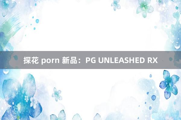 探花 porn 新品：PG UNLEASHED RX