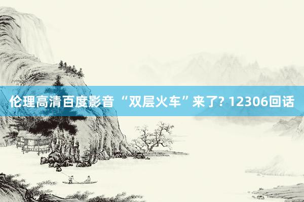 伦理高清百度影音 “双层火车”来了? 12306回话