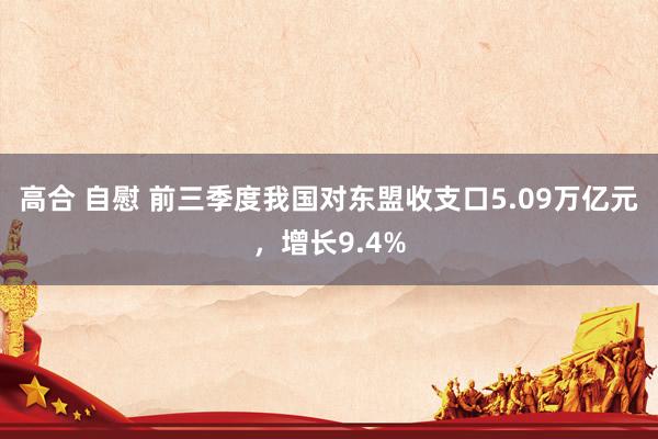 高合 自慰 前三季度我国对东盟收支口5.09万亿元，增长9.4%