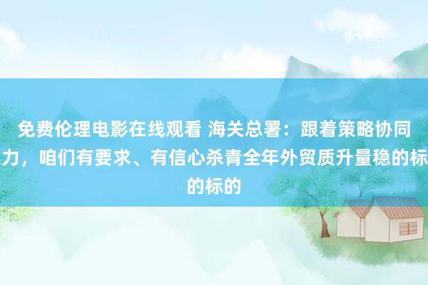 免费伦理电影在线观看 海关总署：跟着策略协同发力，咱们有要求、有信心杀青全年外贸质升量稳的标的