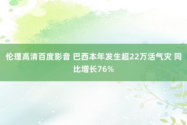 伦理高清百度影音 巴西本年发生超22万活气灾 同比增长76%