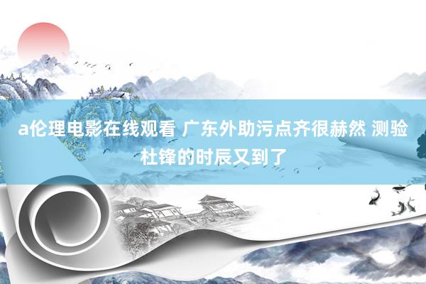 a伦理电影在线观看 广东外助污点齐很赫然 测验杜锋的时辰又到了