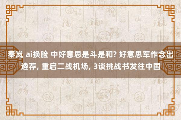 秦岚 ai换脸 中好意思是斗是和? 好意思军作念出遴荐, 重启二战机场, 3谈挑战书发往中国