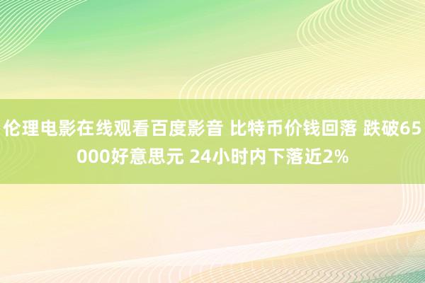 伦理电影在线观看百度影音 比特币价钱回落 跌破65000好意思元 24小时内下落近2%