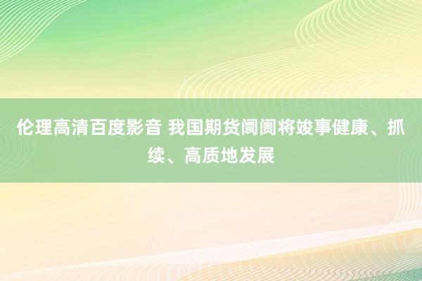 伦理高清百度影音 我国期货阛阓将竣事健康、抓续、高质地发展