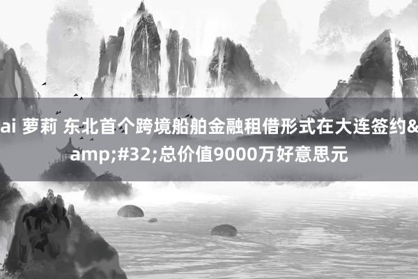 ai 萝莉 东北首个跨境船舶金融租借形式在大连签约&#32;总价值9000万好意思元