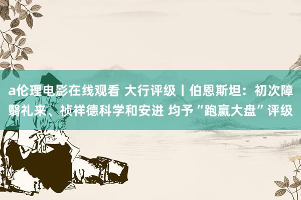 a伦理电影在线观看 大行评级丨伯恩斯坦：初次障翳礼来、祯祥德科学和安进 均予“跑赢大盘”评级