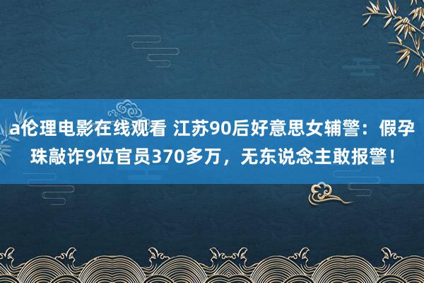 a伦理电影在线观看 江苏90后好意思女辅警：假孕珠敲诈9位官员370多万，无东说念主敢报警！