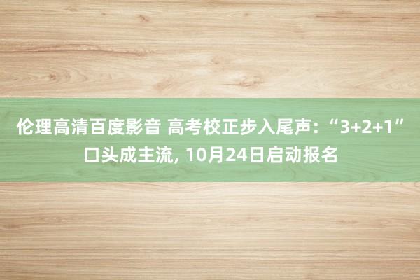 伦理高清百度影音 高考校正步入尾声: “3+2+1”口头成主流, 10月24日启动报名