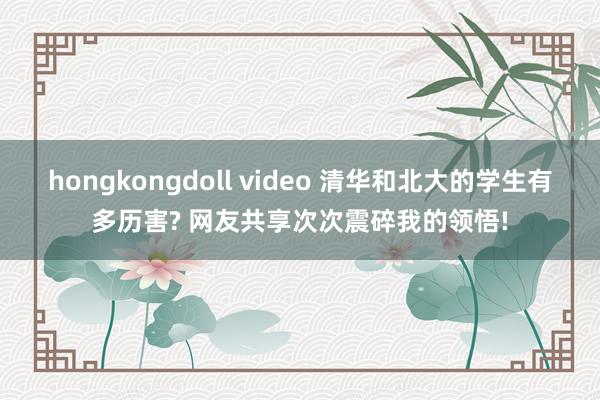 hongkongdoll video 清华和北大的学生有多历害? 网友共享次次震碎我的领悟!