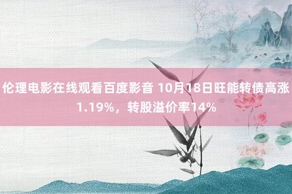 伦理电影在线观看百度影音 10月18日旺能转债高涨1.19%，转股溢价率14%