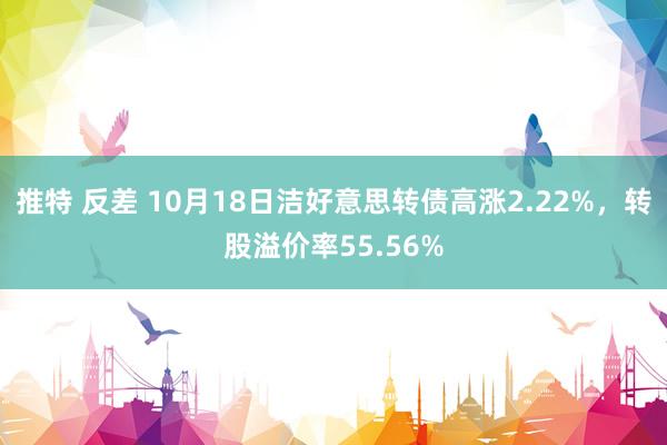 推特 反差 10月18日洁好意思转债高涨2.22%，转股溢价率55.56%