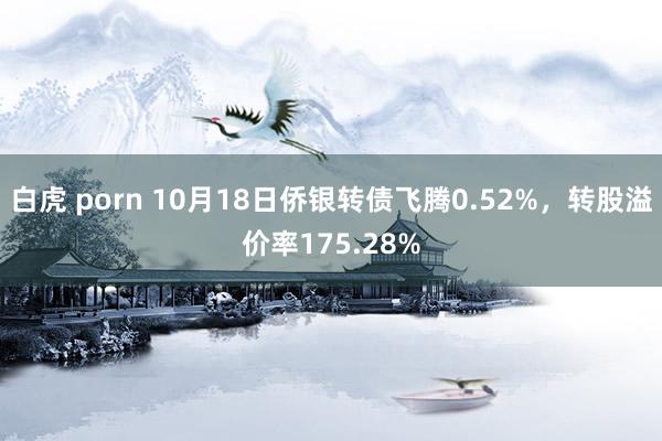 白虎 porn 10月18日侨银转债飞腾0.52%，转股溢价率175.28%