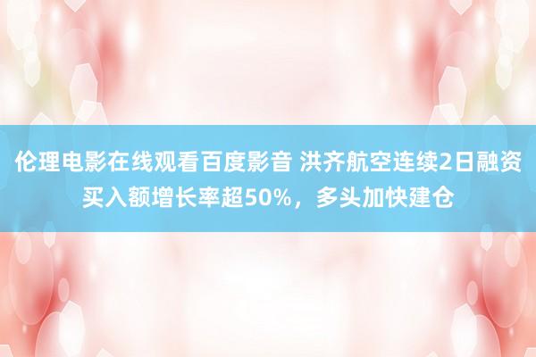 伦理电影在线观看百度影音 洪齐航空连续2日融资买入额增长率超50%，多头加快建仓