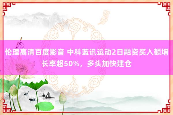 伦理高清百度影音 中科蓝讯运动2日融资买入额增长率超50%，多头加快建仓