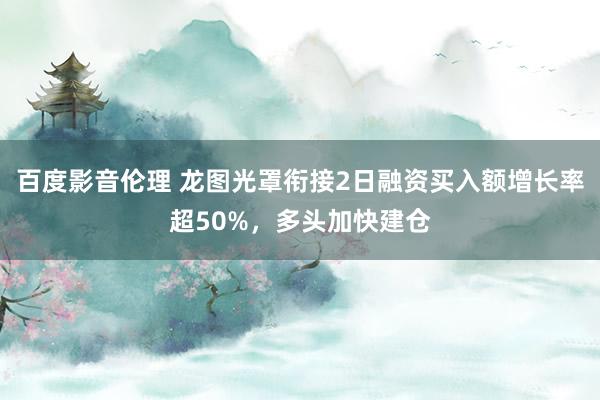 百度影音伦理 龙图光罩衔接2日融资买入额增长率超50%，多头加快建仓