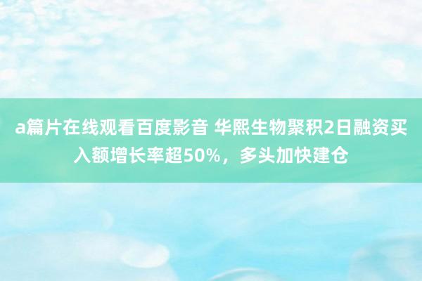 a篇片在线观看百度影音 华熙生物聚积2日融资买入额增长率超50%，多头加快建仓