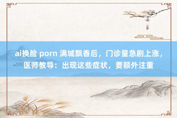 ai换脸 porn 满城飘香后，门诊量急剧上涨，医师教导：出现这些症状，要额外注重