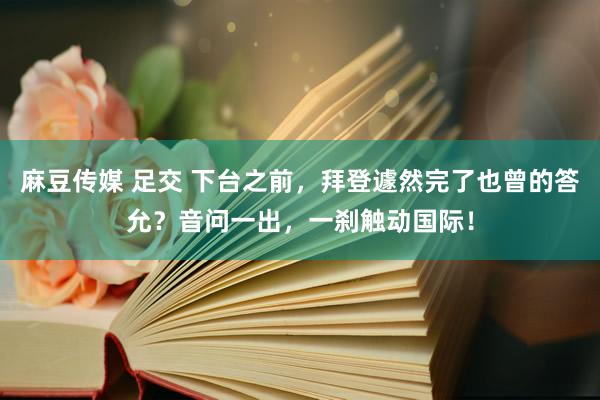 麻豆传媒 足交 下台之前，拜登遽然完了也曾的答允？音问一出，一刹触动国际！