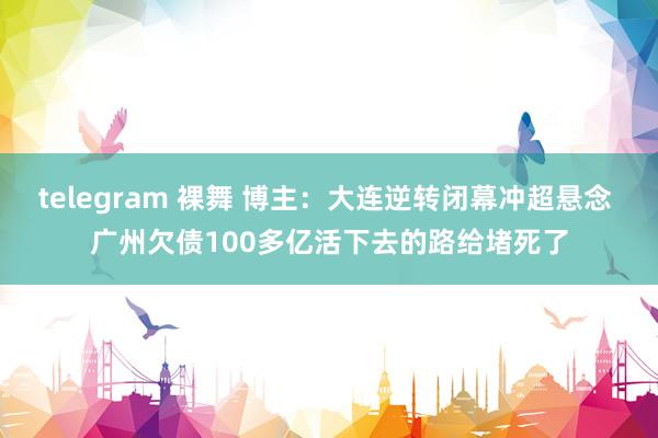 telegram 裸舞 博主：大连逆转闭幕冲超悬念 广州欠债100多亿活下去的路给堵死了