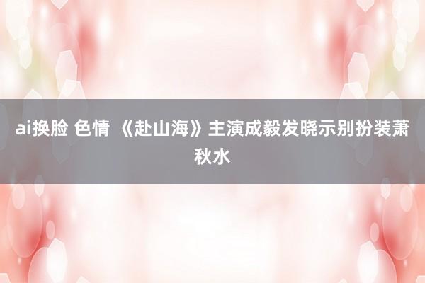 ai换脸 色情 《赴山海》主演成毅发晓示别扮装萧秋水