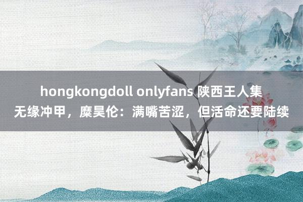 hongkongdoll onlyfans 陕西王人集无缘冲甲，糜昊伦：满嘴苦涩，但活命还要陆续