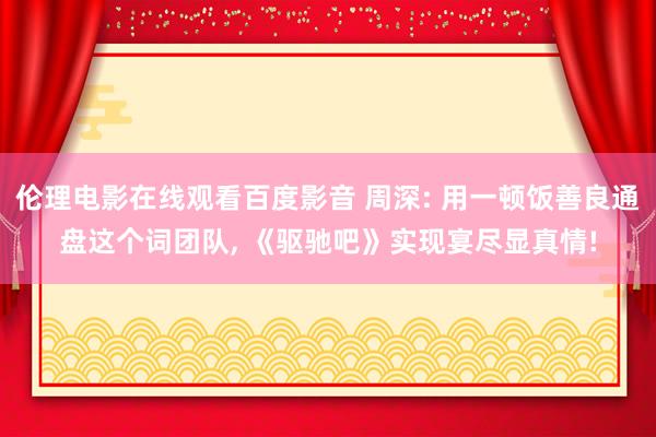 伦理电影在线观看百度影音 周深: 用一顿饭善良通盘这个词团队, 《驱驰吧》实现宴尽显真情!