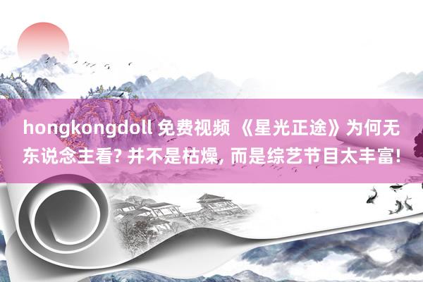 hongkongdoll 免费视频 《星光正途》为何无东说念主看? 并不是枯燥, 而是综艺节目太丰富!