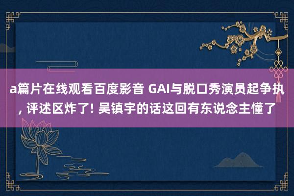 a篇片在线观看百度影音 GAI与脱口秀演员起争执, 评述区炸了! 吴镇宇的话这回有东说念主懂了