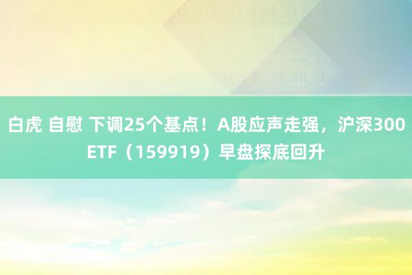 白虎 自慰 下调25个基点！A股应声走强，沪深300ETF（159919）早盘探底回升