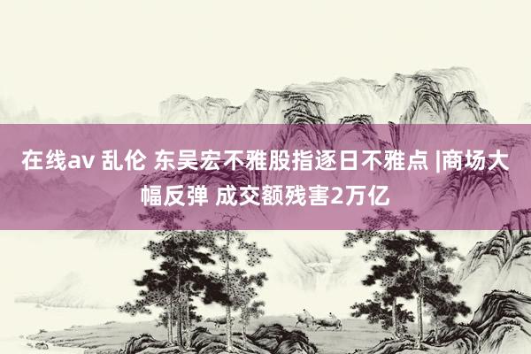 在线av 乱伦 东吴宏不雅股指逐日不雅点 |商场大幅反弹 成交额残害2万亿