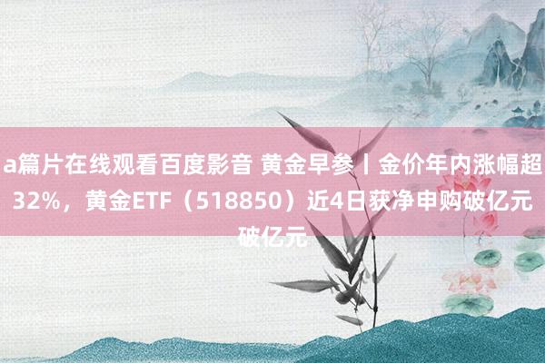 a篇片在线观看百度影音 黄金早参丨金价年内涨幅超32%，黄金ETF（518850）近4日获净申购破亿元