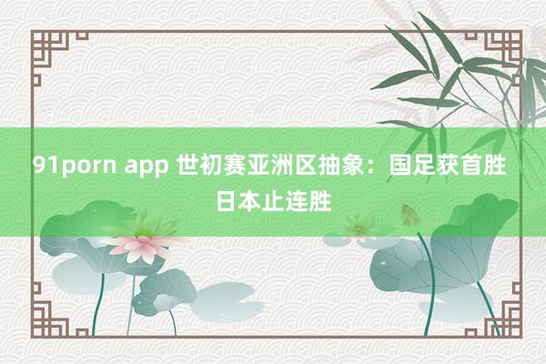 91porn app 世初赛亚洲区抽象：国足获首胜 日本止连胜