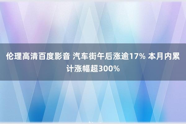 伦理高清百度影音 汽车街午后涨逾17% 本月内累计涨幅超300%