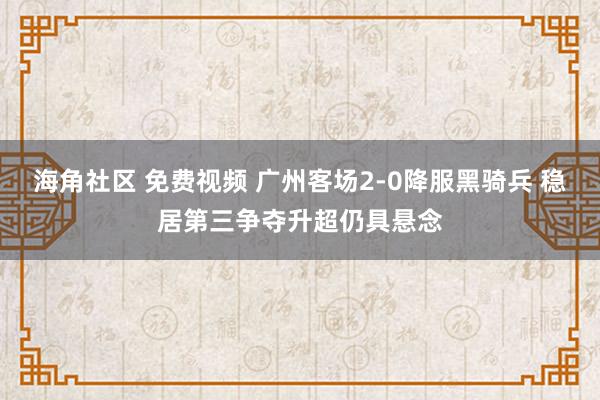 海角社区 免费视频 广州客场2-0降服黑骑兵 稳居第三争夺升超仍具悬念