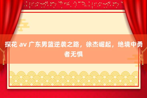 探花 av 广东男篮逆袭之路，徐杰崛起，绝境中勇者无惧