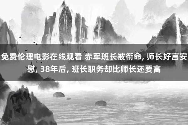 免费伦理电影在线观看 赤军班长被衔命, 师长好言安慰, 38年后, 班长职务却比师长还要高