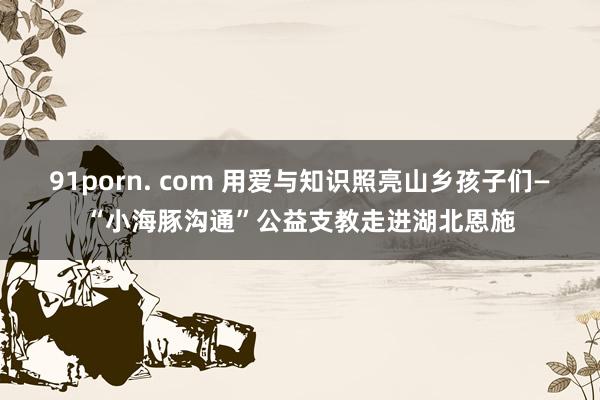 91porn. com 用爱与知识照亮山乡孩子们—“小海豚沟通”公益支教走进湖北恩施